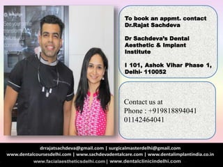 To book an appmt. contact
Dr.Rajat Sachdeva
Dr Sachdeva’s Dental
Aesthetic & Implant
Institute
I 101, Ashok Vihar Phase 1,
Delhi- 110052
Contact us at
Phone : +919818894041
01142464041
 