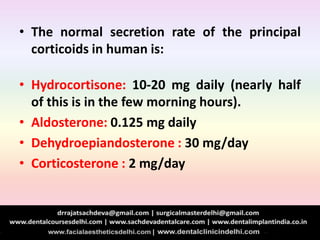• The normal secretion rate of the principal
corticoids in human is:
• Hydrocortisone: 10-20 mg daily (nearly half
of this is in the few morning hours).
• Aldosterone: 0.125 mg daily
• Dehydroepiandosterone : 30 mg/day
• Corticosterone : 2 mg/day
 