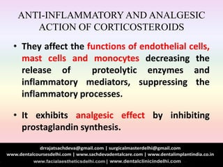 ANTI-INFLAMMATORYAND ANALGESIC
ACTION OF CORTICOSTEROIDS
• They affect the functions of endothelial cells,
mast cells and monocytes decreasing the
release of proteolytic enzymes and
inflammatory mediators, suppressing the
inflammatory processes.
• It exhibits analgesic effect by inhibiting
prostaglandin synthesis.
 