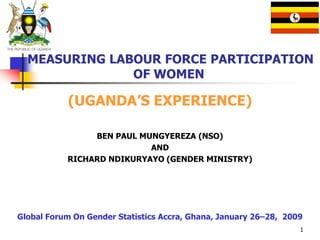 1
MEASURING LABOUR FORCE PARTICIPATION
OF WOMEN
(UGANDA’S EXPERIENCE)
BEN PAUL MUNGYEREZA (NSO)
AND
RICHARD NDIKURYAYO (GENDER MINISTRY)
Global Forum On Gender Statistics Accra, Ghana, January 26–28, 2009
 