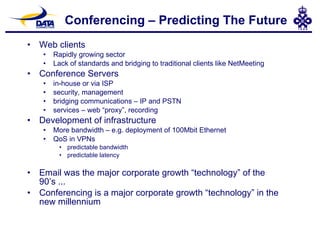 Conferencing – Predicting The Future Web clients Rapidly growing sector Lack of standards and bridging to traditional clients like NetMeeting Conference Servers in-house or via ISP security, management bridging communications – IP and PSTN services – web “proxy”, recording  Development of infrastructure More bandwidth – e.g. deployment of 100Mbit Ethernet QoS in VPNs predictable bandwidth predictable latency Email was the major corporate growth “technology” of the 90’s ... Conferencing is a major corporate growth “technology” in the new millennium 