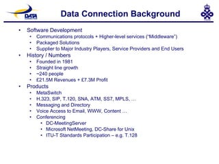 Data Connection Background Software Development Communications protocols + Higher-level services (“Middleware”) Packaged Solutions Supplier to Major Industry Players, Service Providers and End Users History / Numbers Founded in 1981 Straight line growth ~240 people £21.5M Revenues + £7.3M Profit Products MetaSwitch H.323, SIP, T.120, SNA, ATM, SS7, MPLS, … Messaging and Directory Voice Access to Email, WWW, Content … Conferencing DC-MeetingServer Microsoft NetMeeting, DC-Share for Unix ITU-T Standards Participation – e.g. T.128 