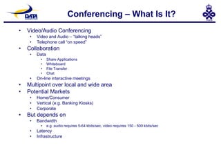 Conferencing – What Is It? Video/Audio Conferencing Video and Audio – “talking heads” Telephone call “on speed” Collaboration Data Share Applications Whiteboard File Transfer Chat On-line interactive meetings Multipoint over local and wide area Potential Markets Home/Consumer Vertical (e.g. Banking Kiosks) Corporate But depends on Bandwidth e.g. audio requires 5-64 kbits/sec, video requires 150 - 500 kbits/sec Latency Infrastructure 