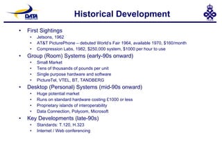 Historical Development First Sightings Jetsons, 1962 AT&T PicturePhone – debuted World’s Fair 1964, available 1970, $160/month Compression Labs, 1982, $250,000 system, $1000 per hour to use Group (Room) Systems (early-90s onward) Small Market Tens of thousands of pounds per unit Single purpose hardware and software PictureTel, VTEL, BT, TANDBERG Desktop (Personal) Systems (mid-90s onward) Huge potential market Runs on standard hardware costing £1000 or less Proprietary islands of interoperability Data Connection, Polycom, Microsoft Key Developments (late-90s) Standards: T.120, H.323 Internet / Web conferencing 