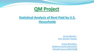 Statistical Analysis of Rent Paid by U.S.
Households
Group Mentor :
Prof. Manish Thakkar
Group Members:
Riddhima Kartik (20151037)
Rishabh Surana (20151038)
 