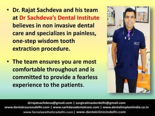 • Dr. Rajat Sachdeva and his team
at Dr Sachdeva’s Dental Institute
believes in non invasive dental
care and specializes in painless,
one-step wisdom tooth
extraction procedure.
• The team ensures you are most
comfortable throughout and is
committed to provide a fearless
experience to the patients.
 