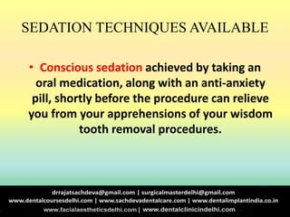 SEDATION TECHNIQUES AVAILABLE
• Conscious sedation achieved by taking an
oral medication, along with an anti-anxiety
pill, shortly before the procedure can relieve
you from your apprehensions of your wisdom
tooth removal procedures.
 