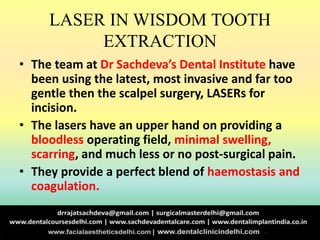 LASER IN WISDOM TOOTH
EXTRACTION
• The team at Dr Sachdeva’s Dental Institute have
been using the latest, most invasive and far too
gentle then the scalpel surgery, LASERs for
incision.
• The lasers have an upper hand on providing a
bloodless operating field, minimal swelling,
scarring, and much less or no post-surgical pain.
• They provide a perfect blend of haemostasis and
coagulation.
 