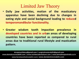 Limited Jaw Theory
• Daily jaw activities, motion of the masticatory
apparatus have been declining due to changes in
eating style and social background leading to reduced
temporomandibular functionality.
• Greater wisdom tooth impaction prevalence in
developed countries and in urban areas of developing
countries have been reported as compared to rural
areas due to traditional rural lifestyle and mastication
pattern.
 