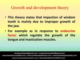 Growth and development theory
• This theory states that impaction of wisdom
tooth is mainly due to improper growth of
the jaw.
• For example as in response to endocrine
factor which regulate the growth of the
tongue and mastication muscles.
 