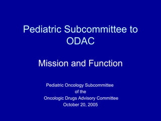 Pediatric Subcommittee to
ODAC
Mission and Function
Pediatric Oncology Subcommittee
of the
Oncologic Drugs Advisory Committee
October 20, 2005
 