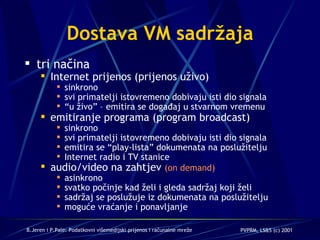 Dostava VM sadržaja tri načina Internet prijenos (prijenos uživo) sinkrono svi primatelji istovremeno dobivaju isti dio signala “ u živo” – emitira se događaj u stvarnom vremenu emitiranje programa (program broadcast) sinkrono svi primatelji istovremeno dobivaju isti dio signala emitira se “play-lista” dokumenata na poslužitelju Internet radio i TV stanice audio/video na zahtjev  (on demand) asinkrono svatko počinje kad želi i gleda sadržaj koji želi sadržaj se poslužuje iz dokumenata na poslužitelju moguće vraćanje i ponavljanje 