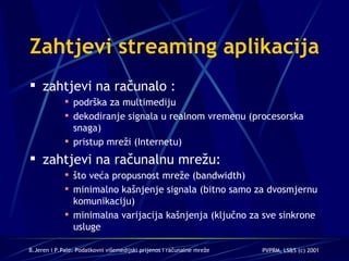Zahtjevi streaming aplikacija  zahtjevi na računalo : podrška za multimediju  dekodiranje signala u realnom vremenu (procesorska snaga) pristup mreži (Internetu)  zahtjevi na računalnu mrežu: što veća propusnost mreže (bandwidth) minimalno kašnjenje signala  (bitno samo za dvosmjernu komunikaciju) minimalna varijacija kašnjenja  (ključno za sve sinkrone usluge 