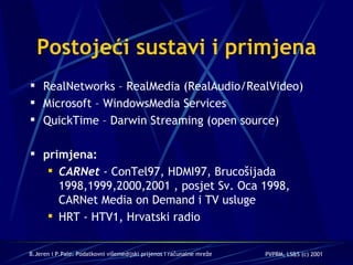 Postojeći sustavi i primjena RealNetworks –  RealMedia (RealAudio/RealVideo) Microsoft –  WindowsMedia Services QuickTime – Darwin Streaming (open source) primjena: CARNet  - ConTel97, HDMI97, Brucošijada  1998,1999,2000,2001  ,  posjet Sv. Oca 1998, CARNet Media on Demand i TV usluge HRT - HTV1 , Hrvatski radio 