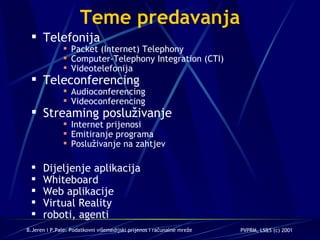 Teme predavanja Telefonija Packet (Internet) Telephony  Computer-Telephony Integration (CTI) Videotelefonija Teleconferencing Audioconferencing Videoconferencing Streaming posluživanje Internet prijenosi Emitiranje programa Posluživanje na zahtjev Dijeljenje aplikacija  Whiteboard Web aplikacije Virtual Reality roboti, agenti 