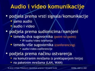 Audio i video komunikacije podjela prema vrsti signala/komunikacije samo audio audio i video podjela prema sudionicima/namjeni između dva sugovornika  (point-to-point) IP/audio/video telefonija između više sugovornika  (conferencing) audio/video conferencije podjela prema načinu ostvarenja na komutiranim mrežama (s preklapanjem linija) na paketnim mrežama (LAN, WAN) 