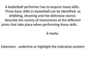 A basketball performer has to acquire many skills.
   Three basic skills in basketball can be identified as
      dribbling, shooting and the defensive stance.
   Describe the variety of movements at the different
joints that take place when performing these skills.

                               6 marks


Extension- underline or highlight the indicative content
 
