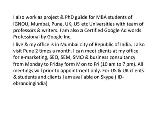 I also work as project & PhD guide for MBA students of
IGNOU, Mumbai, Pune, UK, US etc Universities with team of
professors & writers. I am also a Certified Google Ad words
Professional by Google Inc.
I live & my office is in Mumbai city of Republic of India. I also
visit Pune 2 times a month. I can meet clients at my office
for e-marketing, SEO, SEM, SMO & business consultancy
from Monday to Friday form Mon to Fri (10 am to 7 pm). All
meetings will prior to appointment only. For US & UK clients
& students and clients I am available on Skype ( ID-
ebrandingindia)
 