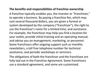 The benefits and responsibilities of franchise ownership
A franchise typically enables you, the investor or "franchisee,"
to operate a business. By paying a franchise fee, which may
cost several thousand dollars, you are given a format or
system developed by the company ("franchisor"), the right to
use the franchisor's name for a limited time, and assistance.
For example, the franchisor may help you find a location for
your outlet; provide initial training and an operating manual;
and advise you on management, marketing, or personnel.
Some franchisors offer ongoing support such as monthly
newsletters, a toll free telephone number for technical
assistance, and periodic workshops or seminars.
The obligations of both the franchisor and the franchisee are
fully laid out in the Franchise Agreement. Some franchisors
use a standard agreement, and some are customised.
 
