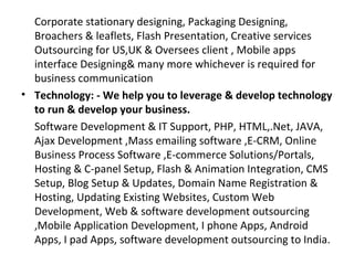 Corporate stationary designing, Packaging Designing,
  Broachers & leaflets, Flash Presentation, Creative services
  Outsourcing for US,UK & Oversees client , Mobile apps
  interface Designing& many more whichever is required for
  business communication
• Technology: - We help you to leverage & develop technology
  to run & develop your business.
  Software Development & IT Support, PHP, HTML,.Net, JAVA,
  Ajax Development ,Mass emailing software ,E-CRM, Online
  Business Process Software ,E-commerce Solutions/Portals,
  Hosting & C-panel Setup, Flash & Animation Integration, CMS
  Setup, Blog Setup & Updates, Domain Name Registration &
  Hosting, Updating Existing Websites, Custom Web
  Development, Web & software development outsourcing
  ,Mobile Application Development, I phone Apps, Android
  Apps, I pad Apps, software development outsourcing to India.
 