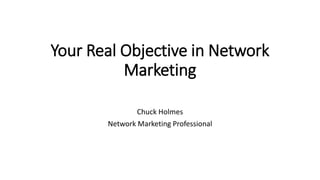Your Real Objective in Network
Marketing
Chuck Holmes
Network Marketing Professional
 