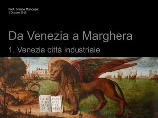 Prof. Franco Mancuso
1 Ottobre 2015
Da Venezia a Marghera
1. Venezia città industriale
 