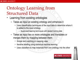 Ontology Learning from Structured Data Learning from existing ontologies Takes as input an existing ontology and enhances it Uses classification techniques of the input data to determine where it is added to the input ontology Supervised learning techniques with labeled training data Takes as input two or more ontologies and translates or merges them by mapping between them Simple text matching or mapping rules Iterative labeling using statistical machine learning Uses classifiers to map instances from one ontology into the other 