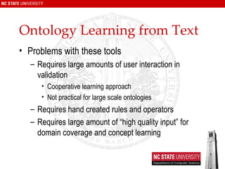 Ontology Learning from Text Problems with these tools Requires large amounts of user interaction in validation Cooperative learning approach Not practical for large scale ontologies Requires hand created rules and operators Requires large amount of “high quality input” for domain coverage and concept learning 