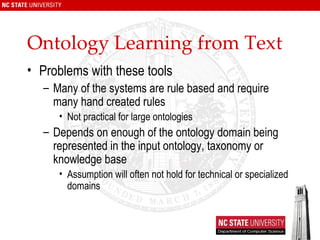 Ontology Learning from Text Problems with these tools Many of the systems are rule based and require many hand created rules Not practical for large ontologies Depends on enough of the ontology domain being represented in the input ontology, taxonomy or knowledge base Assumption will often not hold for technical or specialized domains 
