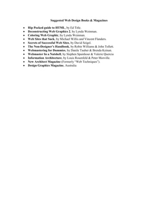 Suggested Web Design Books & Magazines

Hip Pocked guide to HTML, by Ed Title.
Deconstructing Web Graphics 2, by Lynda Weinman.
Coloring Web Graphic, by Lynda Weinman.
Web Sites that Suck, by Michael Willis and Vincent Flanders.
Secrets of Successful Web Sites, by David Seigel.
The Non-Designer’s Handbook, by Robin Williams & John Tollett.
Webmastering for Dummies, by Danile Tauber & Brenda Keinan.
Webmaster In a Nutshell, by Stephen Spainhour & Valerie Quercia
Information Architecture, by Louis Rosenfeld & Peter Morville.
New Architect Magazine (Formerly “Web Techniques”).
Design Graphics Magazine, Australia
 