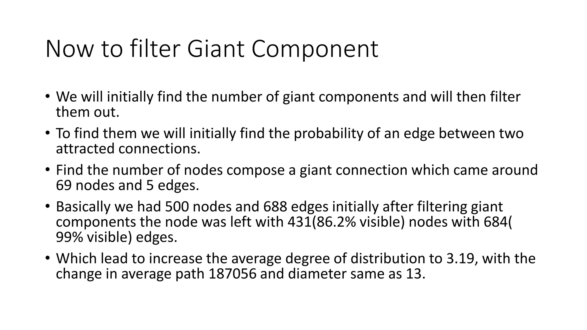 Now to filter Giant Component
• We will initially find the number of giant components and will then filter
them out.
• To find them we will initially find the probability of an edge between two
attracted connections.
• Find the number of nodes compose a giant connection which came around
69 nodes and 5 edges.
• Basically we had 500 nodes and 688 edges initially after filtering giant
components the node was left with 431(86.2% visible) nodes with 684(
99% visible) edges.
• Which lead to increase the average degree of distribution to 3.19, with the
change in average path 187056 and diameter same as 13.
 
