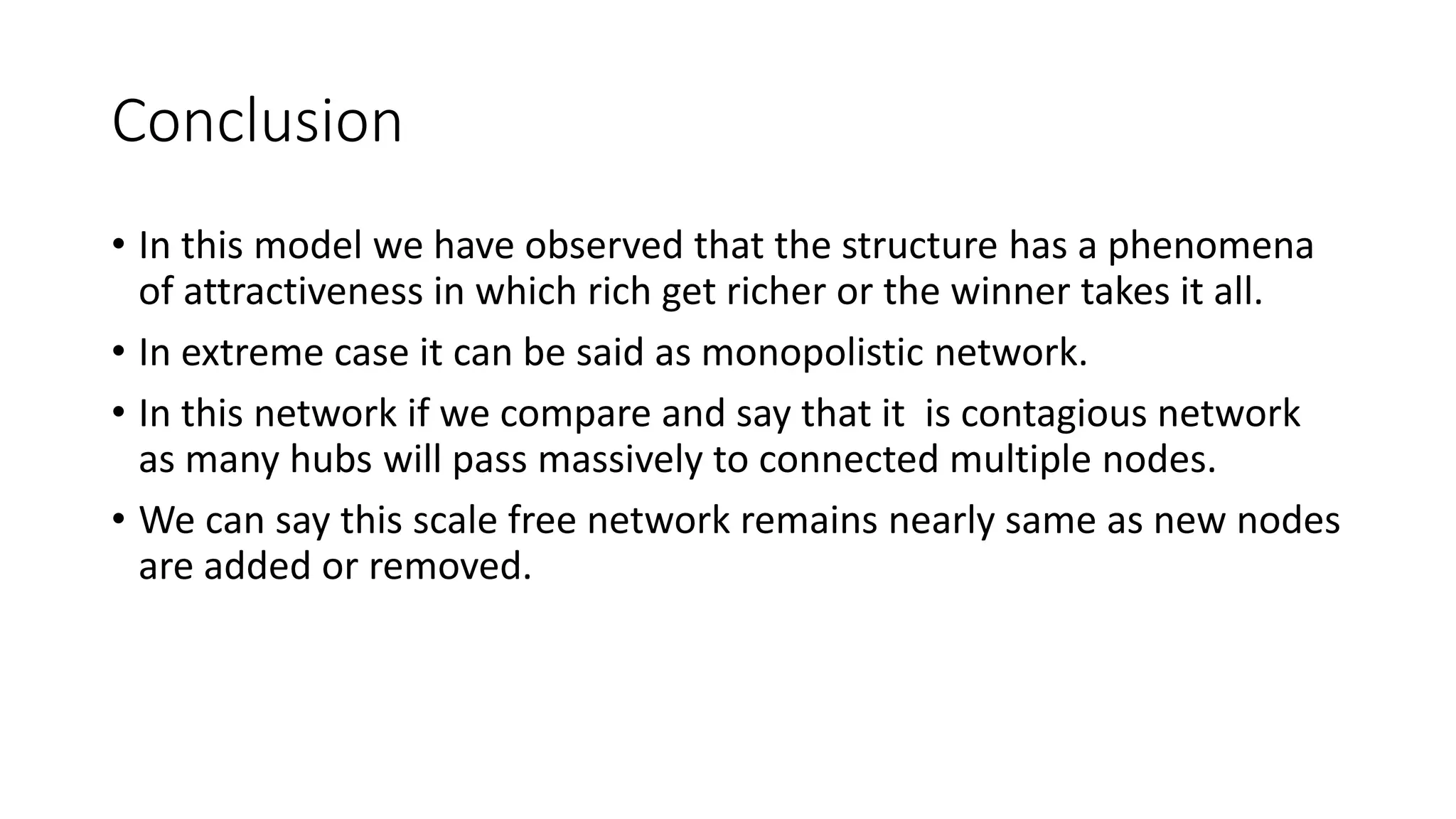 Conclusion
• In this model we have observed that the structure has a phenomena
of attractiveness in which rich get richer or the winner takes it all.
• In extreme case it can be said as monopolistic network.
• In this network if we compare and say that it is contagious network
as many hubs will pass massively to connected multiple nodes.
• We can say this scale free network remains nearly same as new nodes
are added or removed.
 