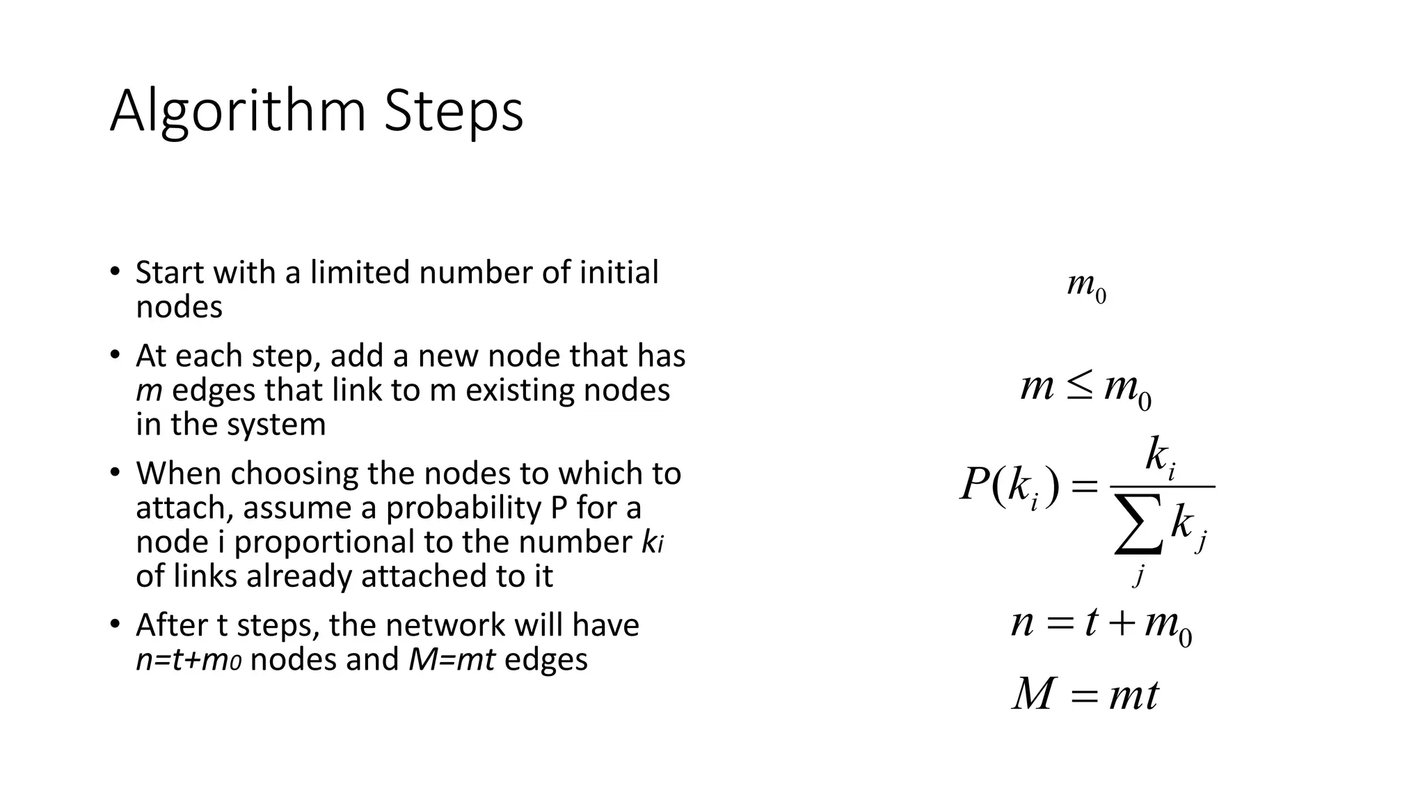 Algorithm Steps
• Start with a limited number of initial
nodes
• At each step, add a new node that has
m edges that link to m existing nodes
in the system
• When choosing the nodes to which to
attach, assume a probability P for a
node i proportional to the number ki
of links already attached to it
• After t steps, the network will have
n=t+m0 nodes and M=mt edges
0m
0mm 


j
j
i
i
k
k
kP )(
mtM
mtn

 0
 