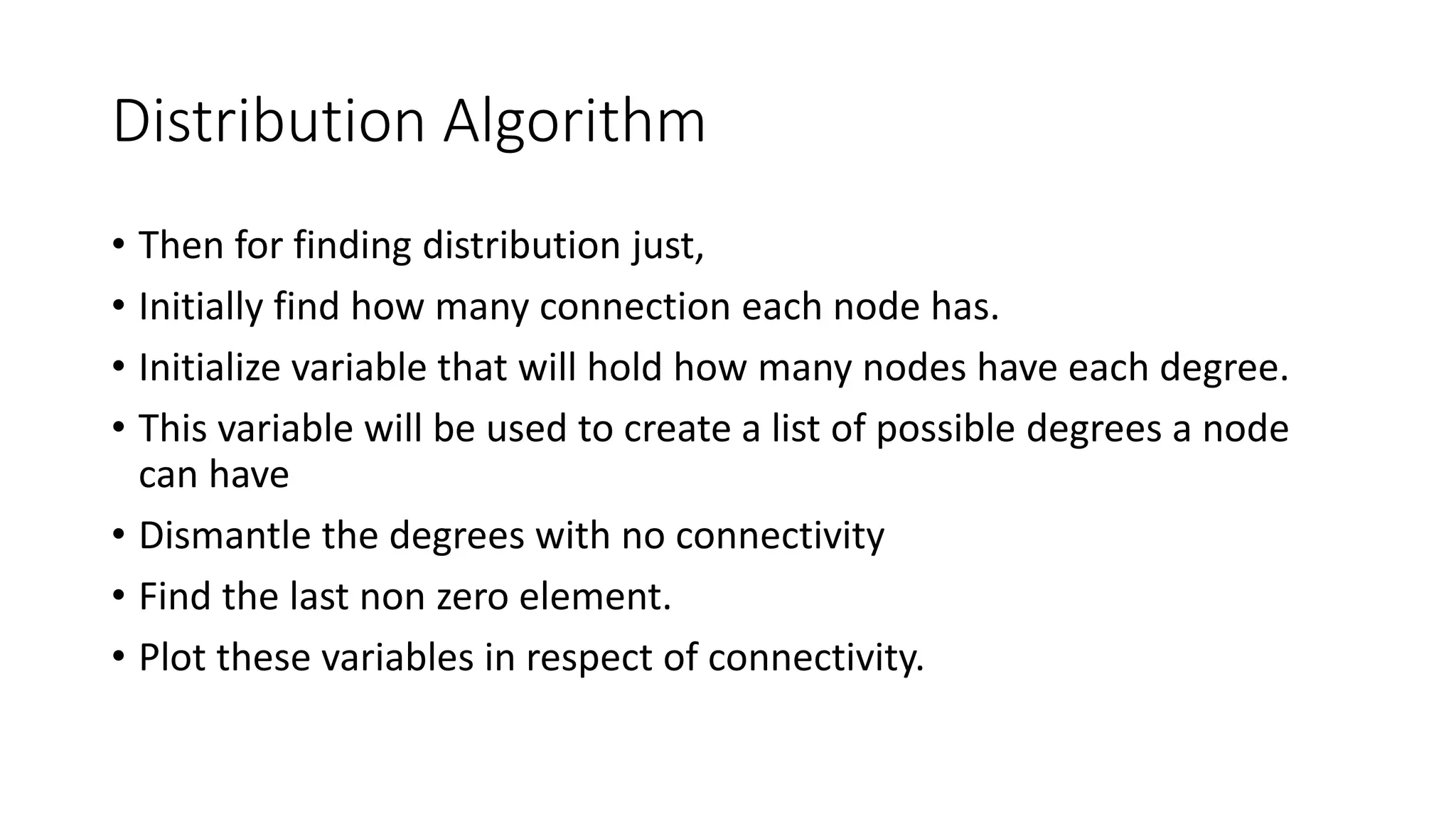 Distribution Algorithm
• Then for finding distribution just,
• Initially find how many connection each node has.
• Initialize variable that will hold how many nodes have each degree.
• This variable will be used to create a list of possible degrees a node
can have
• Dismantle the degrees with no connectivity
• Find the last non zero element.
• Plot these variables in respect of connectivity.
 