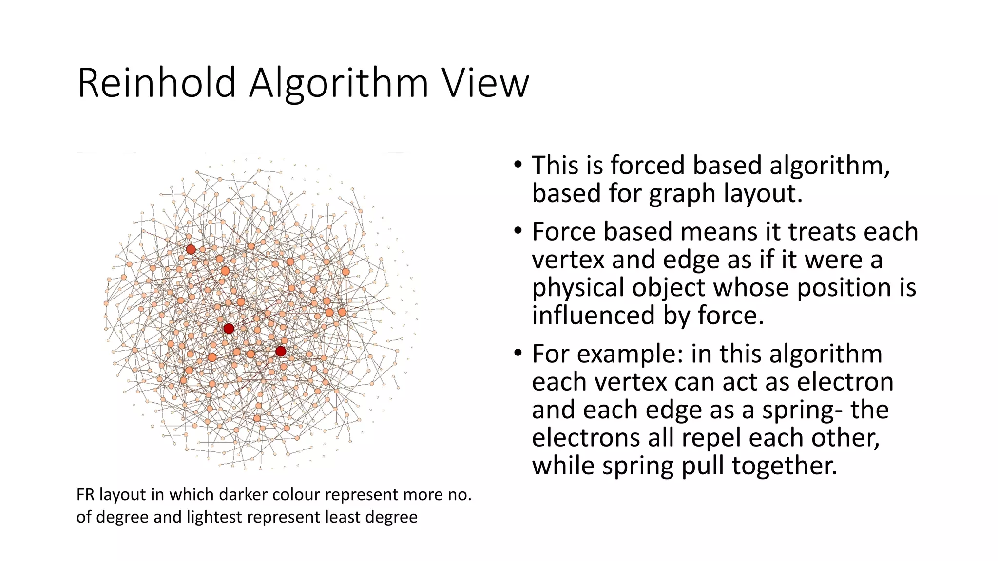 Reinhold Algorithm View
• This is forced based algorithm,
based for graph layout.
• Force based means it treats each
vertex and edge as if it were a
physical object whose position is
influenced by force.
• For example: in this algorithm
each vertex can act as electron
and each edge as a spring- the
electrons all repel each other,
while spring pull together.
FR layout in which darker colour represent more no.
of degree and lightest represent least degree
 