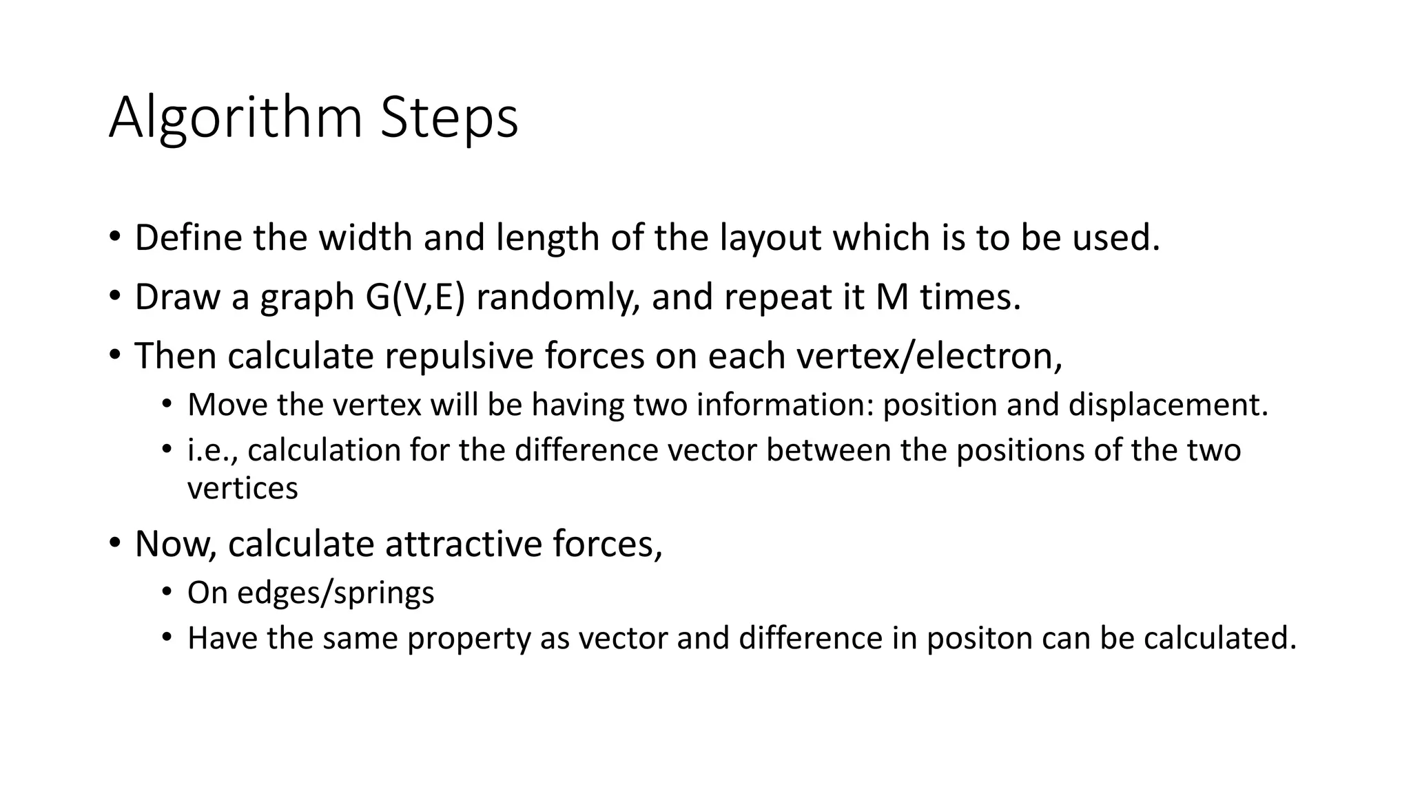 Algorithm Steps
• Define the width and length of the layout which is to be used.
• Draw a graph G(V,E) randomly, and repeat it M times.
• Then calculate repulsive forces on each vertex/electron,
• Move the vertex will be having two information: position and displacement.
• i.e., calculation for the difference vector between the positions of the two
vertices
• Now, calculate attractive forces,
• On edges/springs
• Have the same property as vector and difference in positon can be calculated.
 