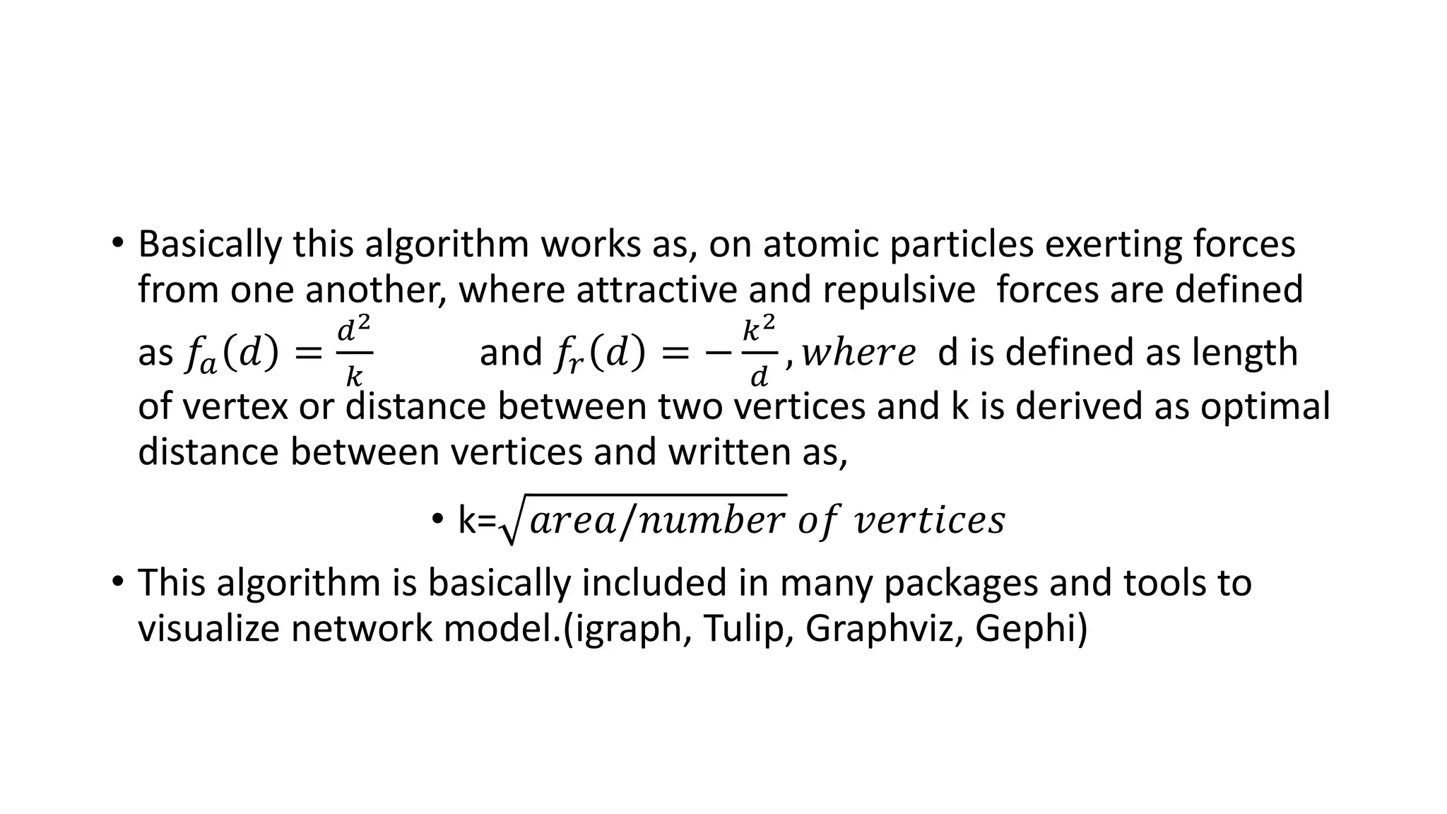 • Basically this algorithm works as, on atomic particles exerting forces
from one another, where attractive and repulsive forces are defined
as 𝑓𝑎 𝑑 =
𝑑2
𝑘
and 𝑓𝑟 𝑑 = −
𝑘2
𝑑
, 𝑤ℎ𝑒𝑟𝑒 d is defined as length
of vertex or distance between two vertices and k is derived as optimal
distance between vertices and written as,
• k= 𝑎𝑟𝑒𝑎/𝑛𝑢𝑚𝑏𝑒𝑟 𝑜𝑓 𝑣𝑒𝑟𝑡𝑖𝑐𝑒𝑠
• This algorithm is basically included in many packages and tools to
visualize network model.(igraph, Tulip, Graphviz, Gephi)
 