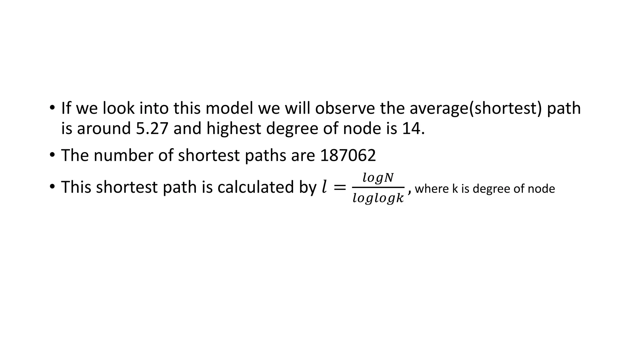 • If we look into this model we will observe the average(shortest) path
is around 5.27 and highest degree of node is 14.
• The number of shortest paths are 187062
• This shortest path is calculated by 𝑙 =
𝑙𝑜𝑔𝑁
𝑙𝑜𝑔𝑙𝑜𝑔𝑘
, where k is degree of node
 