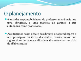 O planejamento
é uma das responsabilidades do professor, mas é mais que
uma obrigação, é uma maneira de garantir a sua
autonomia como profissional.
Ao situarmos nosso debate nos direitos de aprendizagem e
nos princípios didáticos discutidos, consideramos que
alguns tipos de recursos didáticos são essenciais no ciclo
de alfabetização:
 