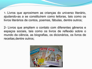 1- Livros que aproximem as crianças do universo literário,
ajudando-as a se constituírem como leitoras, tais como os
livros literários de contos, poemas, fábulas, dentre outros;
2- Livros que ampliem o contato com diferentes gêneros e
espaços sociais, tais como os livros de reflexão sobre o
mundo da ciência, as biografias, os dicionários, os livros de
receitas,dentre outros;
 