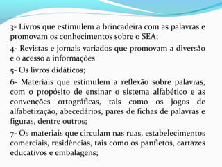 3- Livros que estimulem a brincadeira com as palavras e
promovam os conhecimentos sobre o SEA;
4- Revistas e jornais variados que promovam a diversão
e o acesso a informações
5- Os livros didáticos;
6- Materiais que estimulem a reflexão sobre palavras,
com o propósito de ensinar o sistema alfabético e as
convenções ortográficas, tais como os jogos de
alfabetização, abecedários, pares de fichas de palavras e
figuras, dentre outros;
7- Os materiais que circulam nas ruas, estabelecimentos
comerciais, residências, tais como os panfletos, cartazes
educativos e embalagens;
 