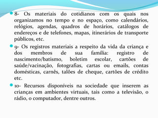 8- Os materiais do cotidianos com os quais nos
organizamos no tempo e no espaço, como calendários,
relógios, agendas, quadros de horários, catálogos de
endereços e de telefones, mapas, itinerários de transporte
públicos, etc.
9- Os registros materiais a respeito da vida da criança e
dos membros de sua família: registro de
nascimento/batismo, boletim escolar, cartões de
saúde/vacinação, fotografias, cartas ou emails, contas
domésticas, carnês, talões de cheque, cartões de crédito
etc.
10- Recursos disponíveis na sociedade que inserem as
crianças em ambientes virtuais, tais como a televisão, o
rádio, o computador, dentre outros.
 