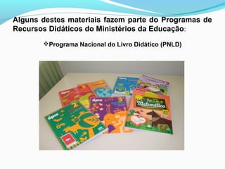 Alguns destes materiais fazem parte do Programas de
Recursos Didáticos do Ministérios da Educação:
Programa Nacional do Livro Didático (PNLD)
 