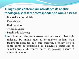 1- Jogos que contemplam atividades de análise
fonológica, sem fazer correspondência com a escrita:
• Bingo dos sons iniciais;
• Caça rimas;
• Dado sonoro;
• Trinca mágica;
• Batalha de palavras;
Auxiliam as crianças a tomar os sons como objeto de
reflexão. De modo que os estudantes podem mais
facilmente perceber que, para escrever, precisam refletir
sobre como se constituem as palavras e quais são as
semelhanças e diferenças entre as palavras quanto à
dimensão sonora.
 
