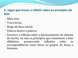 2- Jogos que levam a refletir sobre os princípios do
SEA:
• Mais uma
• Troca letras;
• Bingo de letra inicial;
• Palavra dentro e palavra;
• Favorece a reflexão sobre o funcionamento do sistema
de escrita, ou seja os princípios que constituem a base
alfabética, promovendo reflexões sobre as
correspondências entre letras ou grupos de letras e
fonemas.
 