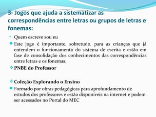 3- Jogos que ajuda a sistematizar as
correspondências entre letras ou grupos de letras e
fonemas:
• Quem escreve sou eu
Este jogo é importante, sobretudo, para as crianças que já
entendem o funcionamento do sistema de escrita e estão em
fase de consolidação dos conhecimentos das correspondências
entre letras e os fonemas.
PNBE do Professor
Coleção Explorando o Ensino
Formado por obras pedagógicas para aprofundamento de
estudos dos professores e estão disponíveis na internet e podem
ser acessados no Portal do MEC
 