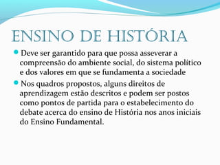 ENSINO DE HISTÓRIA
Deve ser garantido para que possa asseverar a
compreensão do ambiente social, do sistema político
e dos valores em que se fundamenta a sociedade
Nos quadros propostos, alguns direitos de
aprendizagem estão descritos e podem ser postos
como pontos de partida para o estabelecimento do
debate acerca do ensino de História nos anos iniciais
do Ensino Fundamental.
 
