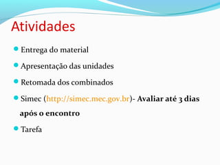 Atividades
Entrega do material
Apresentação das unidades
Retomada dos combinados
Simec (http://simec.mec.gov.br)- Avaliar até 3 dias
após o encontro
Tarefa
 