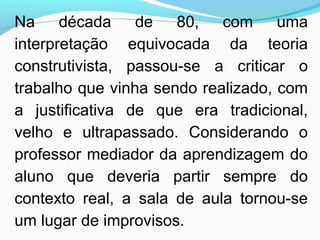 Na década de 80, com uma
interpretação equivocada da teoria
construtivista, passou-se a criticar o
trabalho que vinha sendo realizado, com
a justificativa de que era tradicional,
velho e ultrapassado. Considerando o
professor mediador da aprendizagem do
aluno que deveria partir sempre do
contexto real, a sala de aula tornou-se
um lugar de improvisos.
 