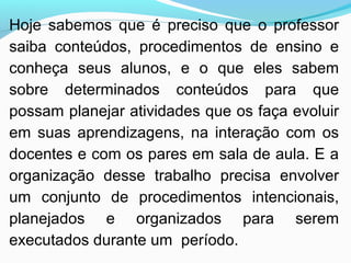 Hoje sabemos que é preciso que o professor
saiba conteúdos, procedimentos de ensino e
conheça seus alunos, e o que eles sabem
sobre determinados conteúdos para que
possam planejar atividades que os faça evoluir
em suas aprendizagens, na interação com os
docentes e com os pares em sala de aula. E a
organização desse trabalho precisa envolver
um conjunto de procedimentos intencionais,
planejados e organizados para serem
executados durante um período.
 